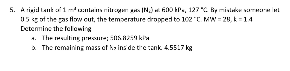 5. A rigid tank of 1 m3 contains nitrogen gas (N2) at 600 kPa, 127 °C. By mistake someone let
0.5 kg of the gas flow out, the temperature dropped to 102 °C. MW = 28, k = 1.4
Determine the following
a. The resulting pressure; 506.8259 kPa
b. The remaining mass of N2 inside the tank. 4.5517 kg
