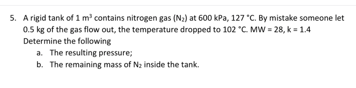 5. A rigid tank of 1 m3 contains nitrogen gas (N2) at 600 kPa, 127 °C. By mistake someone let
0.5 kg of the gas flow out, the temperature dropped to 102 °C. MW = 28, k = 1.4
Determine the following
a. The resulting pressure;
b. The remaining mass of N2 inside the tank.
