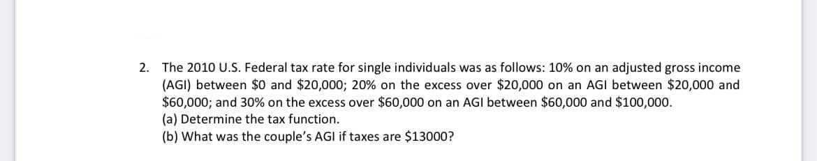 2. The 2010 U.S. Federal tax rate for single individuals was as follows: 10% on an adjusted gross income
(AGI) between $0 and $20,000; 20% on the excess over $20,000 on an AGI between $20,000 and
$60,000; and 30% on the excess over $60,000 on an AGI between $60,000 and $100,000.
(a) Determine the tax function.
(b) What was the couple's AGI if taxes are $13000?
