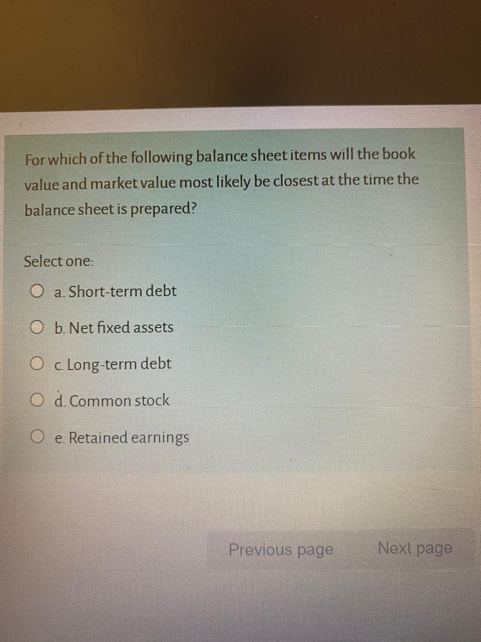 For which of the following balance sheet items will the book
value and market value most likely be closest at the time the
balance sheet is prepared?
Select one:
O a. Short-term debt
O b. Net fixed assets
O c. Long-term debt
O d. Common stock
O e. Retained earnings
