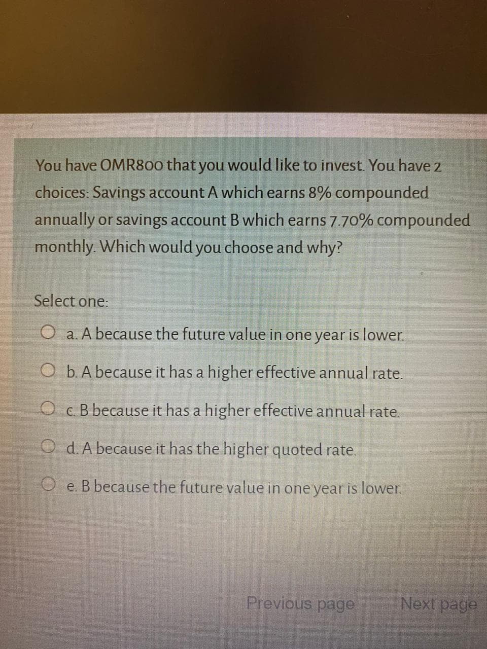 You have OMR800 that you would like to invest. You have 2
choices: Savings account A which earns 8% compounded
annually or savings account B which earns 7.70% compounded
monthly. Which would you choose and why?
Select one:
O a. A because the future value in one year is lower.
O b. A because it has a higher effective annual rate.
O c. B because it has a higher effective annual rate.
O d. A because it has the higher quoted rate.
O e. B because the future value in one year is lower.

