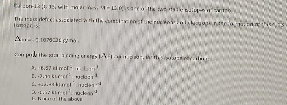 Carbon-13 (C-13, with molar mass M = 13.0) is one of the two stable isotopes of carbon.
The mass defect associated with the combination of the nucleons and electrons in the formation of this C-13
isotope is:
Am = - 0.1076026 g/mol.
Compute the total binding energy (AE) per nucleon, for this isotope of carbon:
A. +6.67 kl.mol, nucleon
B. -7.44 kl.mol. nucleon
C. +13.88 kJ.mol. nucleon
D. -6.67 kl.mol1, nucleon
E. None of the above
-1
