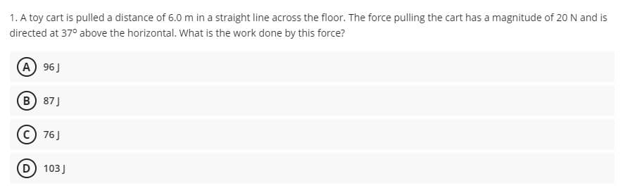 1. A toy cart is pulled a distance of 6.0 m in a straight line across the floor. The force pulling the cart has a magnitude of 20 N and is
directed at 37° above the horizontal. What is the work done by this force?
(A) 96J
(B 87J
© 76J
D 103J
