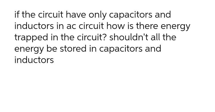 if the circuit have only capacitors and
inductors in ac circuit how is there energy
trapped in the circuit? shouldn't all the
energy be stored in capacitors and
inductors
