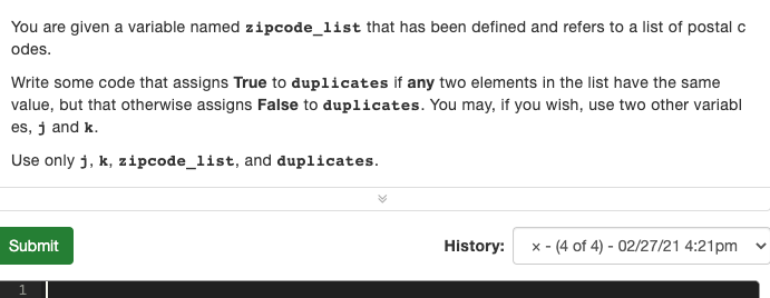 You are given a variable named zipcode_list that has been defined and refers to a list of postal c
odes.
Write some code that assigns True to duplicates if any two elements in the list have the same
value, but that otherwise assigns False to duplicates. You may, if you wish, use two other variabl
es, j and k.
Use only j, k, zipcode_list, and duplicates.
Submit
History:
x - (4 of 4) - 02/27/21 4:21pm
