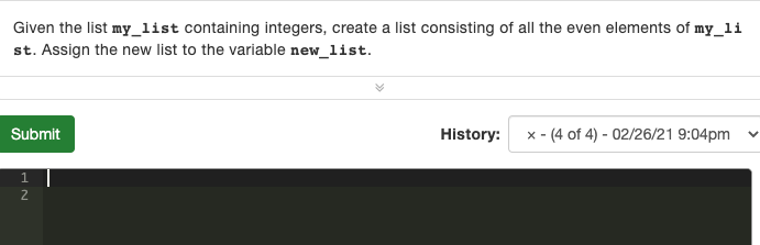 Given the list my_list containing integers, create a list consisting of all the even elements of my_li
st. Assign the new list to the variable new_list.
Submit
History:
x - (4 of 4) - 02/26/21 9:04pm
1
2

