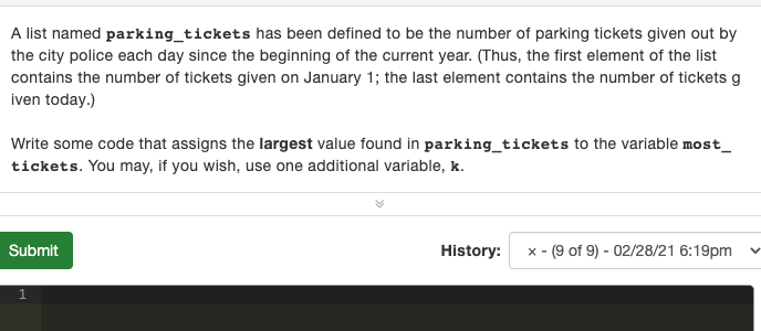 A list named parking_tickets has been defined to be the number of parking tickets given out by
the city police each day since the beginning of the current year. (Thus, the first element of the list
contains the number of tickets given on January 1; the last element contains the number of tickets g
iven today.)
Write some code that assigns the largest value found in parking_tickets to the variable most_
tickets. You may, if you wish, use one additional variable, k.
Submit
History:
x - (9 of 9) - 02/28/21 6:19pm

