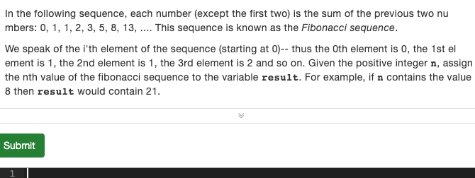 In the following sequence, each number (except the first two) is the sum of the previous two nu
mbers: 0, 1, 1, 2, 3, 5, 8, 13, . This sequence is known as the Fibonacci sequence.
We speak of the i'th element of the sequence (starting at 0)-- thus the Oth element is 0, the 1st el
ement is 1, the 2nd element is 1, the 3rd element is 2 and so on. Given the positive integer n, assign
the nth value of the fibonacci sequence to the variable result. For example, if n contains the value
8 then result would contain 21.
Submit
