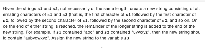 Given the strings s1 and s2, not necessarily of the same length, create a new string consisting of alt
ernating characters of s1 and s2 (that is, the first character of s1 followed by the first character of
s2, followed by the second character of s1, followed by the second character of s2, and so on. On
ce the end of either string is reached, the remainder of the longer string is added to the end of the
new string. For example, if s1 contained "abc" and s2 contained "uvwxyz", then the new string shou
Id contain "aubvcwxyz". Assign the new string to the variable s3.
