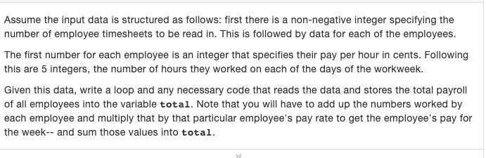 Assume the input data is structured as follows: first there is a non-negative integer specifying the
number of employee timesheets to be read in. This is followed by data for each of the employees.
The first number for each employee is an integer that specifies their pay per hour in cents. Following
this are 5 integers, the number of hours they worked on each of the days of the workweek.
Given this data, write a loop and any necessary code that reads the data and stores the total payroll
of all employees into the variable total. Note that you will have to add up the numbers worked by
each employee and multiply that by that particular employee's pay rate to get the employee's pay for
the week-- and sum those values into total.
