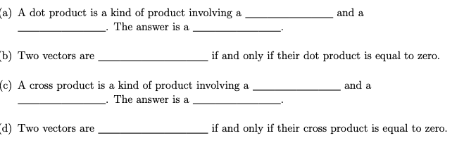 (a) A dot product is a kind of product involving a
and a
The answer is a
(b) Two vectors are
if and only if their dot product is equal to zero.
and a
(c) A cross product is a kind of product involving a
The answer is a
d) Two vectors are
if and only if their cross product is equal to zero.
