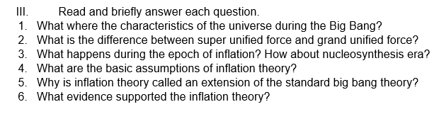 III.
Read and briefly answer each question.
1. What where the characteristics of the universe during the Big Bang?
2. What is the difference between super unified force and grand unified force?
3. What happens during the epoch of inflation? How about nucleosynthesis era?
4. What are the basic assumptions of inflation theory?
5. Why is inflation theory called an extension of the standard big bang theory?
6. What evidence supported the inflation theory?