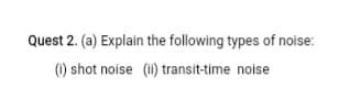Quest 2. (a) Explain the following types of noise:
() shot noise (i) transit-time noise
