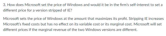 3. How does Microsoft set the price of Windows and would it be in the firm's self-interest to set a
different price for a version stripped of IE?
Microsoft sets the price of Windows at the amount that maximizes its profit. Stripping IE increases
Microsoft's fixed costs but has no effect on its variable cost or its marginal cost. Microsoft will set
different prices if the marginal revenue of the two Windows versions are different.
