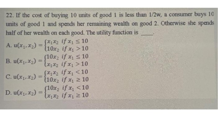 22. If the cost of buying 10 units of good 1 is less than 1/2w, a consumer buys 10
units of good 1 and spends her remaining wealth on good 2. Otherwise she spends
half of her wealth on each good. The utility function is
(x1x2 if x₁ ≤ 10
(10x2 if x₁ >10
A. u(x₁, x₂) =
B. u(x₁, x₂)
C. u(x₁, x₂) =
(10x2
(10x2 if x₁ ≤ 10
(x₁x₂ if x₁ > 10
(x1x₂ if x₁ <10
(10x2 if x₁ ≥10
D. u(x₁, x2) = (10x2 if x₁ <10
x₁ ≥ 10
