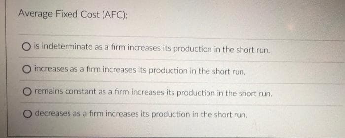 Average Fixed Cost (AFC):
O is indeterminate as a firm increases its production in the short run.
O increases as a firm increases its production in the short run.
O remains constant as a firm increases its production in the short run.
O decreases as a firm increases its production in the short run.
