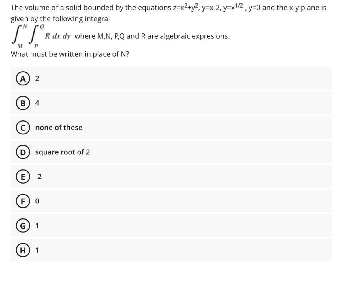 The volume of a solid bounded by the equations z=x²+y², y=x-2, y=x1/2 , y=0 and the x-y plane is
given by the following integral
N.
R dx dy where M,N, P,Q and R are algebraic expresions.
M
What must be written in place of N?
2
В
4
none of these
D) square root of 2
-2
F.
G
1
H) 1
