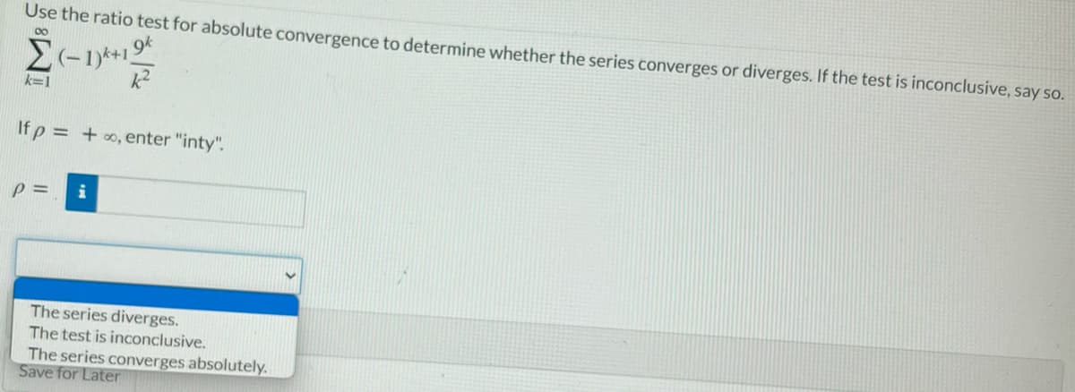 Use the ratio test for absolute convergence to determine whether the series converges or diverges. If the test is inconclusive, say so.
00
k=1
If p = +o, enter "inty".
The series diverges.
The test is inconclusive.
The series converges absolutely.
Save for Later
