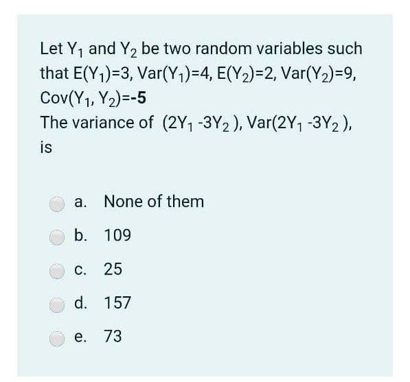 Let Y, and Y, be two random variables such
that E(Y1)=3, Var(Y1)=4, E(Y2)=2, Var(Y2)=9,
Cov(Y1, Y2)=-5
The variance of (2Y1 -3Y2), Var(2Y1 -3Y2),
is
a. None of them
b. 109
С.
25
d. 157
е. 73
