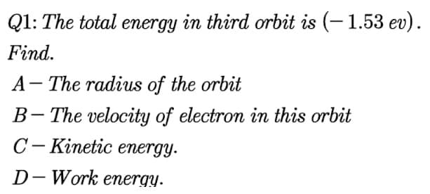 Q1: The total energy in third orbit is (– 1.53 ev).
Find.
A- The radius of the orbit
B- The velocity of electron in this orbit
C- Kinetic energy.
D- Work energy.
