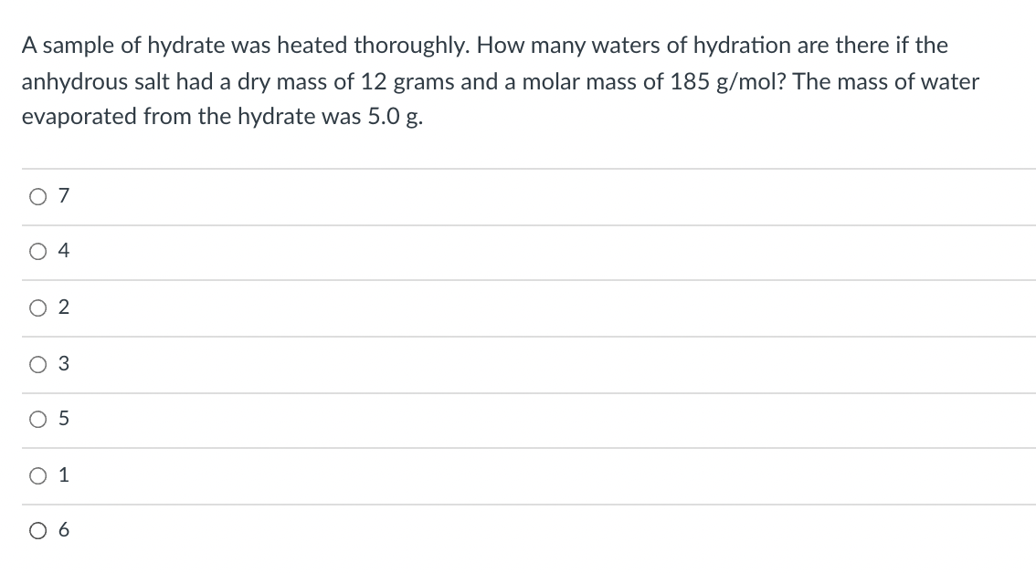 A sample of hydrate was heated thoroughly. How many waters of hydration are there if the
anhydrous salt had a dry mass of 12 grams and a molar mass of 185 g/mol? The mass of water
evaporated from the hydrate was 5.0 g.
O 7
4
O5
O 1
O 6
