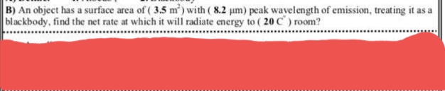 B) An object has a surface area of ( 3.5 m') with ( 8.2 um) peak wavelength of emission, treating it as a
blackbody, find the net rate at which it will radiate energy to ( 20 C) room?
