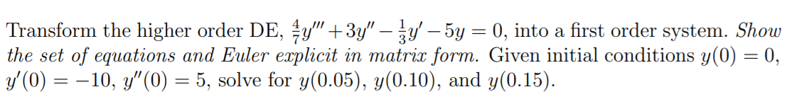 Transform the higher order DE, y" +3y" –y' – 5y = 0, into a first order system. Show
the set of equations and Euler explicit in matrix form. Given initial conditions y(0) = 0,
y'(0) = -10, y"(0) = 5, solve for y(0.05), y(0.10), and y(0.15).
