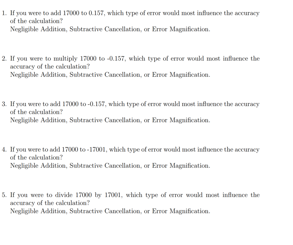 1. If you were to add 17000 to 0.157, which type of error would most influence the accuracy
of the calculation?
Negligible Addition, Subtractive Cancellation, or Error Magnification.
2. If you were to multiply 17000 to -0.157, which type of error would most influence the
accuracy of the calculation?
Negligible Addition, Subtractive Cancellation, or Error Magnification.
3. If you were to add 17000 to -0.157, which type of error would most influence the accuracy
of the calculation?
Negligible Addition, Subtractive Cancellation, or Error Magnification.
4. If you were to add 17000 to -17001, which type of error would most influence the accuracy
of the calculation?
Negligible Addition, Subtractive Cancellation, or Error Magnification.
5. If you were to divide 17000 by 17001, which type of error would most influence the
accuracy of the calculation?
Negligible Addition, Subtractive Cancellation, or Error Magnification.
