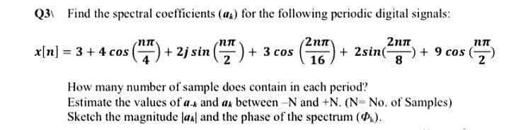 Q3 Find the spectral coefficients (a) for the following periodic digital signals:
(2177). +2sin(- -) + 9 cos
2nπ
8
16
x[n] = 3 + 4 cos (17) +2j sin (7) + 3 cos
nn
How many number of sample does contain in each period?
Estimate the values of a- and a between -N and +N. (N= No. of Samples)
Sketch the magnitude [44] and the phase of the spectrum (P).
nn