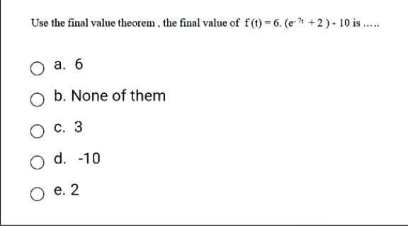 Use the final value theorem, the final value of f(t)=6. (et +2) - 10 is .....
O a. 6
O b. None of them
O c. 3
O d. -10
O e. 2