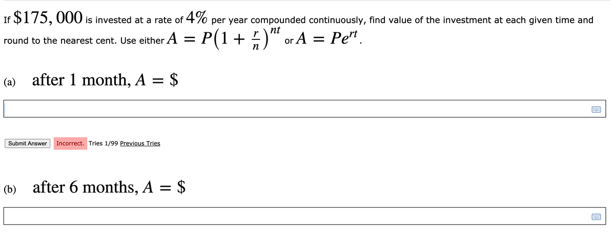 If $175, 000 is invested at a rate of 4% per year compounded continuously, find value of the investment at each given time and
nt
round to the nearest cent. Use either A = P(1+ )" or A = Pe".
п
(a) after 1 month, A = $
Submit Answer
Incorrect. Tries 1/99 Previous Tries
(b) after 6 months, A = $
