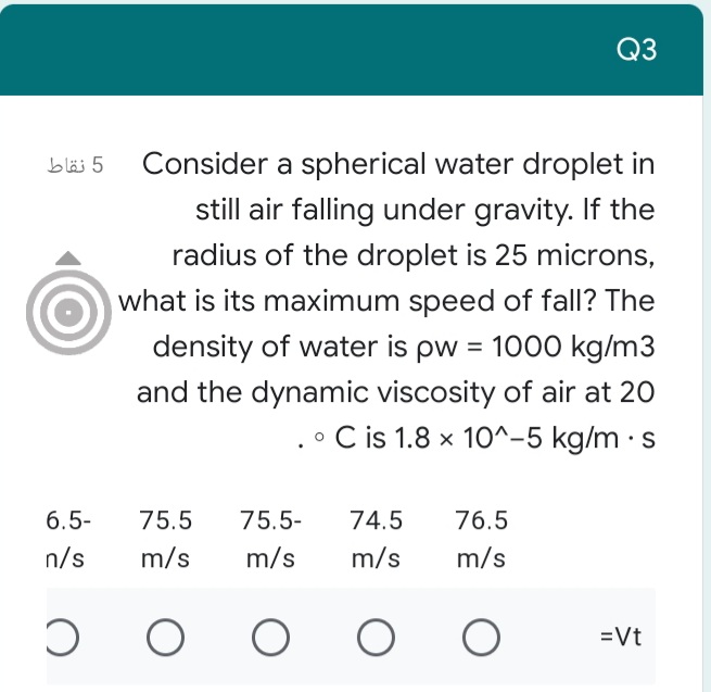 Q3
5 نقاط
Consider a spherical water droplet in
still air falling under gravity. If the
radius of the droplet is 25 microns,
what is its maximum speed of fall? The
density of water is pw = 1000 kg/m3
%3D
and the dynamic viscosity of air at 20
• C is 1.8 x 10^-5 kg/m · s
6.5-
75.5
75.5-
74.5
76.5
n/s
m/s
m/s
m/s
m/s
=Vt
