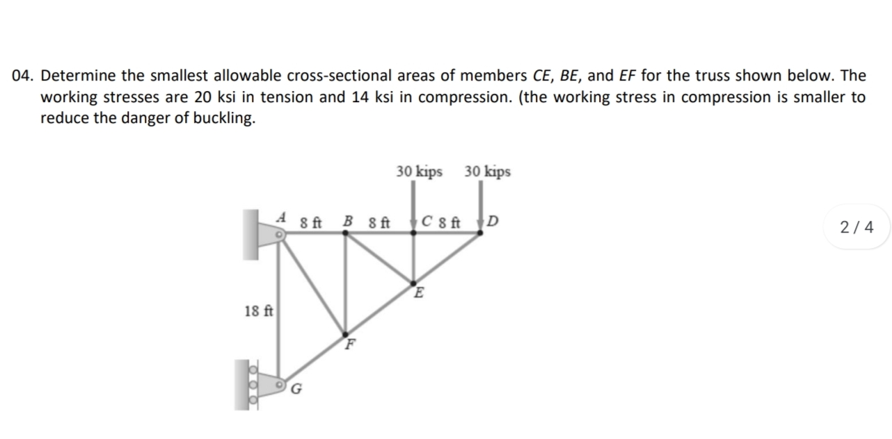04. Determine the smallest allowable cross-sectional areas of members CE, BE, and EF for the truss shown below. The
working stresses are 20 ksi in tension and 14 ksi in compression. (the working stress in compression is smaller to
reduce the danger of buckling.
