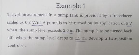 Example 1
1.Level measurement in a sump tank is provided by a transducer
scaled as 0.2 V/m. A pump is to be turned on by application of 5 V
when the sump level exceeds 2.0 m. The pump is to be turned back
off when the sump level drops to 1.5 m. Develop a two-position
controller.
