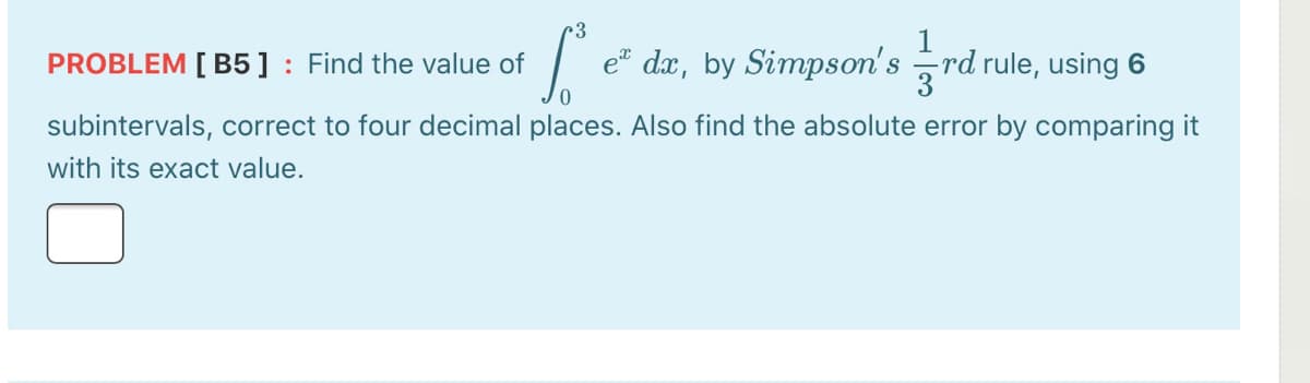 1
e dx, by Simpson's rd rule, using 6
PROBLEM [ B5 ] : Find the value of
subintervals, correct to four decimal places. Also find the absolute error by comparing it
with its exact value.
