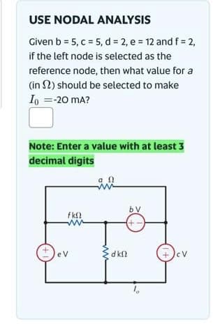 USE NODAL ANALYSIS
Given b = 5, c = 5, d = 2, e = 12 and f = 2,
if the left node is selected as the
reference node, then what value for a
(in 2) should be selected to make
Io = -20 mA?
Note: Enter a value with at least 3
decimal digits
fΚΩ
www
eV
in
9.0
bV
(+
dkf
cV