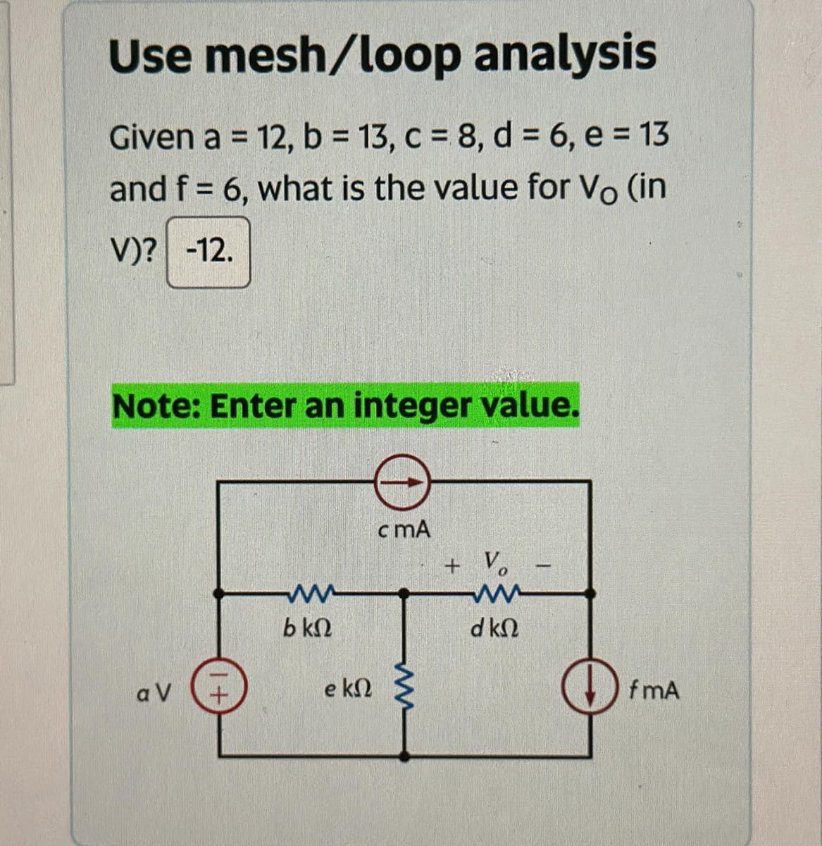 Use mesh/loop analysis
Given a = 12, b = 13, c = 8, d = 6, e = 13
and f = 6, what is the value for Vo (in
V)? -12.
Note: Enter an integer value.
αν
1+
www
b ΚΩ
e k
c mA
m
+ Vo
ww
d ΚΩ
-
fmA