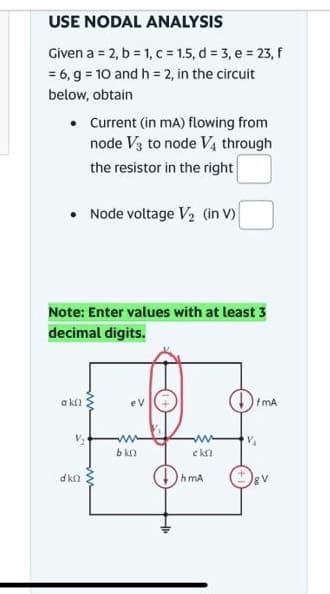 USE NODAL ANALYSIS
Given a = 2, b = 1, c = 1.5, d = 3, e = 23, f
= 6, g = 10 and h = 2, in the circuit
below, obtain
• Current (in mA) flowing from
node V3 to node V4 through
the resistor in the right
• Node voltage V₂ (in V)
Note: Enter values with at least 3
decimal digits.
a kn
dkn
eV
www
bkn
www
ckn
hmA
fmA
VA
gv