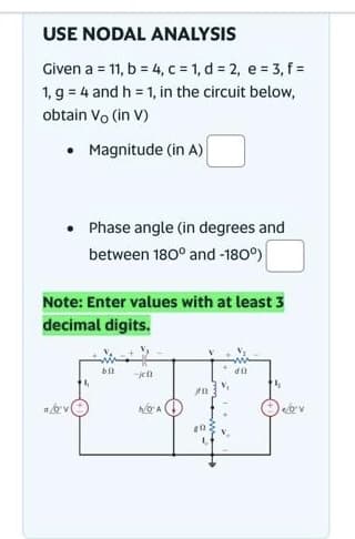 USE NODAL ANALYSIS
Given a = 11, b = 4, c = 1, d = 2, e = 3, f =
1, g = 4 and h = 1, in the circuit below,
obtain Vo (in V)
• Magnitude (in A)
• Phase angle (in degrees and
between 180° and -180°)
Note: Enter values with at least 3
decimal digits.
bil
-jen
Ja
20
di
ov