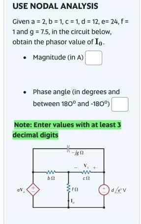USE NODAL ANALYSIS
Given a = 2, b = 1, c = 1, d = 12, e=24, f =
1 and g = 7.5, in the circuit below,
obtain the phasor value of Io.
• Magnitude (in A)
• Phase angle (in degrees and
between 180° and -180°)
Note: Enter values with at least 3
decimal digits
av
www
b(2
-jgn
fo
€11
Ⓒd/ev