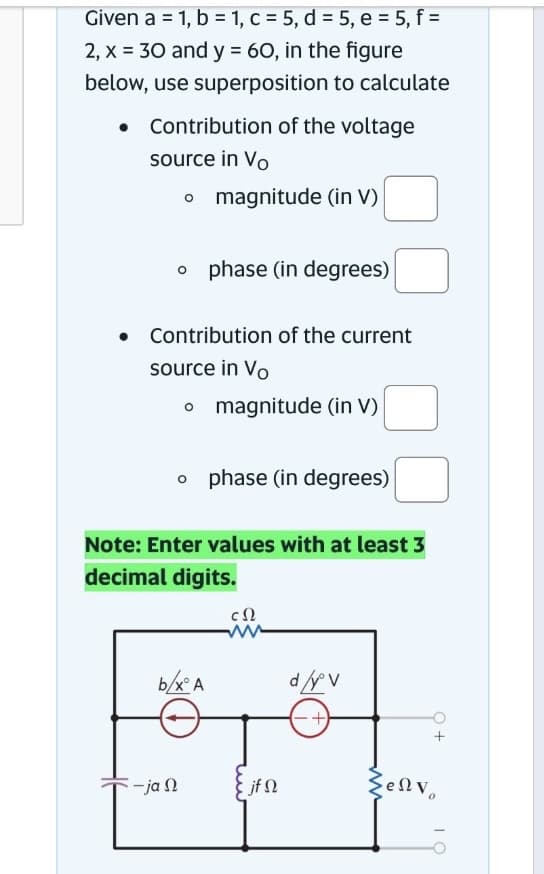 Given a = 1, b = 1, c = 5, d = 5, e = 5, f =
2, x = 30 and y = 60, in the figure
below, use superposition to calculate
Contribution of the voltage
source in Vo
o magnitude (in V)
o phase (in degrees)
Contribution of the current
source in Vo
o magnitude (in V)
o phase (in degrees)
Note: Enter values with at least 3
decimal digits.
cΩ
-ja n
b/xA
jf Q
d/yºv
SeΩv