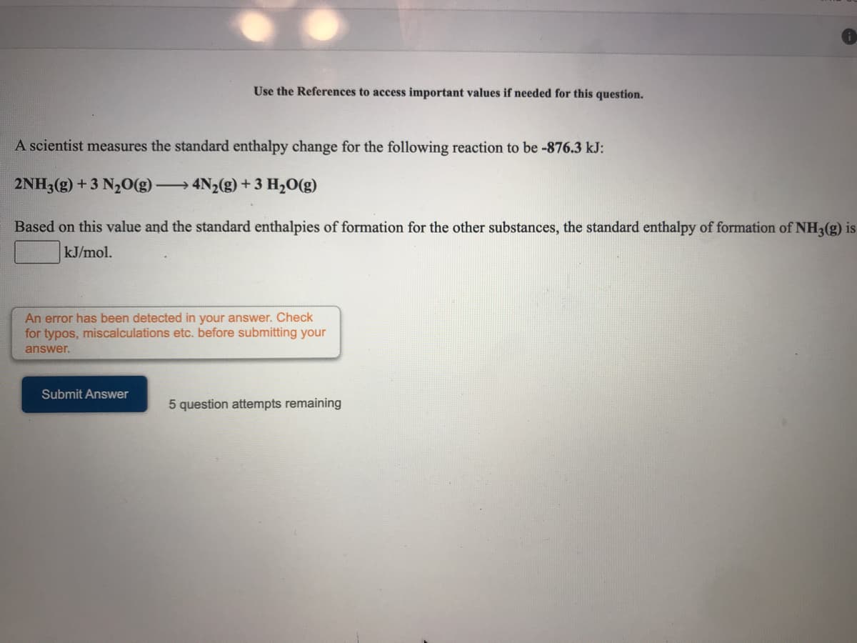 Use the References to access important values if needed for this question.
A scientist measures the standard enthalpy change for the following reaction to be -876.3 kJ:
2NH3(g) +3 N20(g)·
4N2(g) + 3 H2O(g)
Based on this value and the standard enthalpies of formation for the other substances, the standard enthalpy of formation of NH3(g) is
kJ/mol.
An error has been detected in your answer. Check
for typos, miscalculations etc. before submitting your
answer.
Submit Answer
5 question attempts remaining
