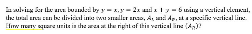 In solving for the area bounded by y = x, y = 2x and x + y = 6 using a vertical element,
the total area can be divided into two smaller areas, A₁ and AR, at a specific vertical line.
How many square units is the area at the right of this vertical line (AR)?