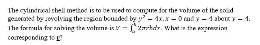 The cylindrical shell method is to be used to compute for the volume of the solid
generated by revolving the region bounded by y² = 4x, x = 0 and y = 4 about y = 4.
The formula for solving the volume is V = f 2rhdr. What is the expression
corresponding
to r?