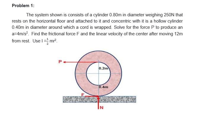 Problem 1:
The system shown is consists of a cylinder 0.80m in diameter weighing 250N that
rests on the horizontal floor and attached to it and concentric with it is a hollow cylinder
0.40m in diameter around which a cord is wrapped. Solve for the force P to produce an
a=4m/s?. Find the frictional force F and the linear velocity of the center after moving 12m
from rest. Use I = mr?.
P.
0.2m
0.4m
IN
