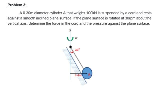 Problem 3:
A0.30m diameter cylinder A that weighs 100kN is suspended by a cord and rests
against a smooth inclined plane surface. If the plane surface is rotated at 30rpm about the
vertical axis, determine the force in the cord and the pressure against the plane surface.
300
0.4m
