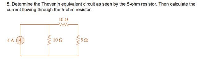 5. Determine the Thevenin equivalent circuit as seen by the 5-ohm resistor. Then calculate the
current flowing through the 5-ohm resistor.
10Ω
4 A A
10 Ω
