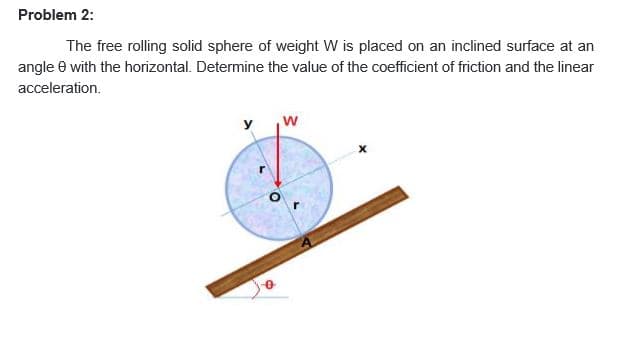 Problem 2:
The free rolling solid sphere of weight W is placed on an inclined surface at an
angle e with the horizontal. Determine the value of the coefficient of friction and the linear
acceleration.
