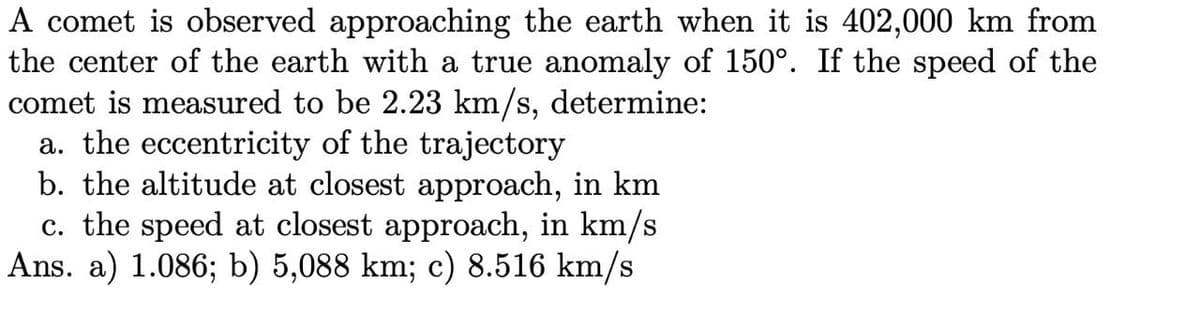 A comet is observed approaching the earth when it is 402,000 km from
the center of the earth with a true anomaly of 150°. If the speed of the
comet is measured to be 2.23 km/s, determine:
a. the eccentricity of the trajectory
b. the altitude at closest approach, in km
c. the speed at closest approach, in km/s
Ans. a) 1.086; b) 5,088 km; c) 8.516 km/s
