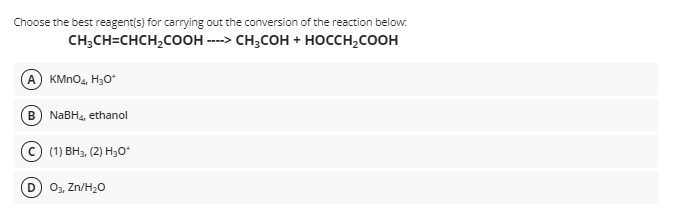 Choose the best reagent(s) for carrying out the conversion of the reaction below.
снH,CH-CHCH,cоон -» сн,сон + носсн,соон
KMNO4, H30*
B) NABH4, ethanol
(1) ВН, (2) Нзо*
D
03, Zn/H20
